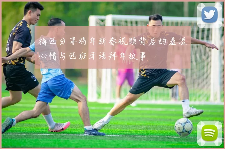 梅西分享鸡年新春视频背后的羞涩心情与西班牙语拜年故事