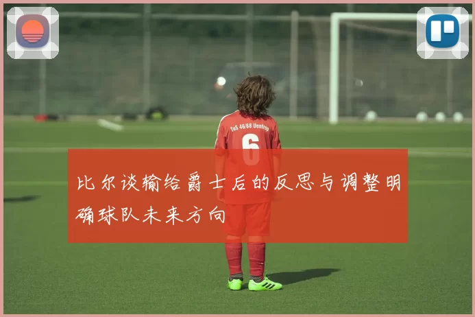 比尔谈输给爵士后的反思与调整明确球队未来方向