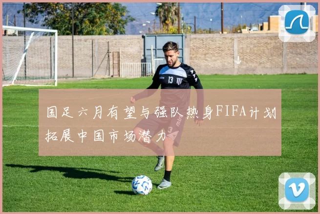 国足六月有望与强队热身FIFA计划拓展中国市场潜力