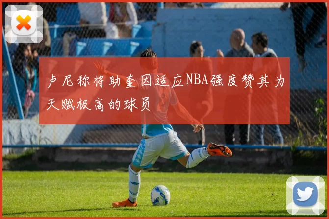 卢尼称将助奎因适应NBA强度赞其为天赋极高的球员