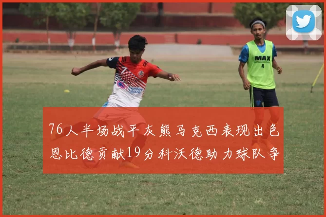 76人半场战平灰熊马克西表现出色恩比德贡献19分科沃德助力球队争胜