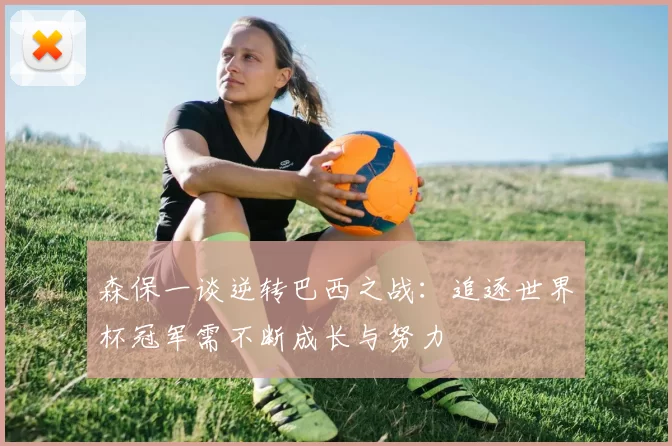 森保一谈逆转巴西之战：追逐世界杯冠军需不断成长与努力