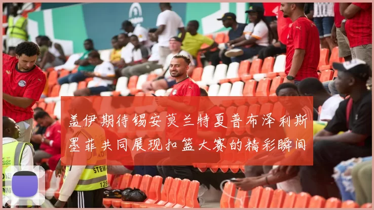 盖伊期待锡安莫兰特夏普布泽利斯墨菲共同展现扣篮大赛的精彩瞬间