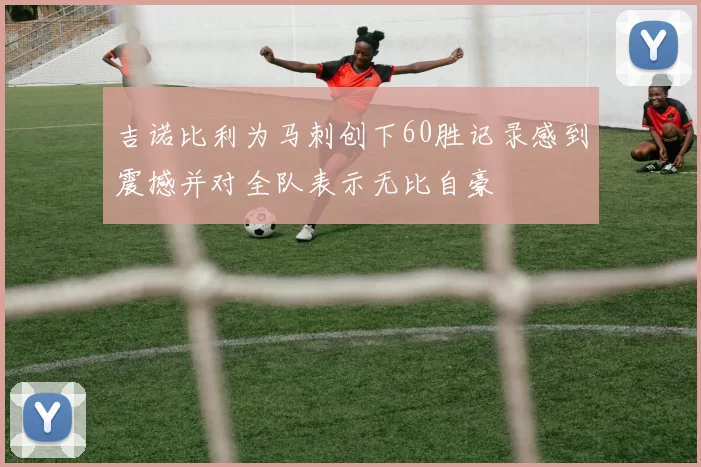 吉诺比利为马刺创下60胜记录感到震撼并对全队表示无比自豪