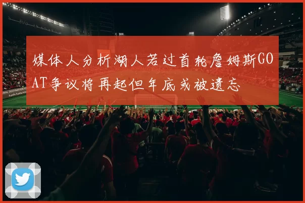 媒体人分析湖人若过首轮詹姆斯GOAT争议将再起但年底或被遗忘