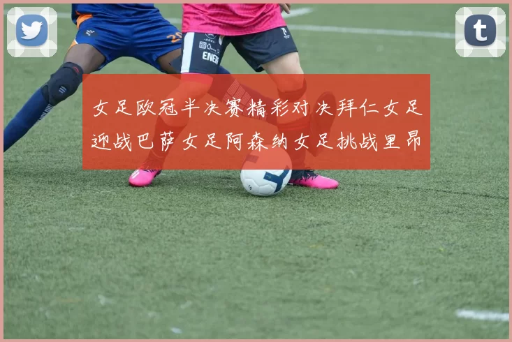 女足欧冠半决赛精彩对决拜仁女足迎战巴萨女足阿森纳女足挑战里昂女足
