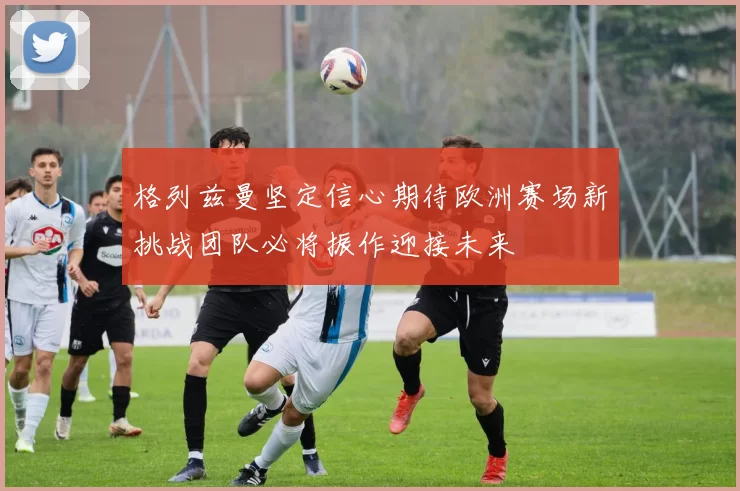 格列兹曼坚定信心期待欧洲赛场新挑战团队必将振作迎接未来