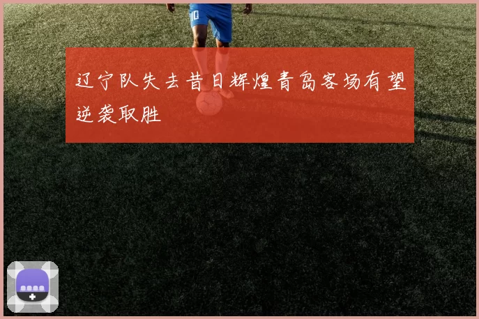 辽宁队失去昔日辉煌青岛客场有望逆袭取胜