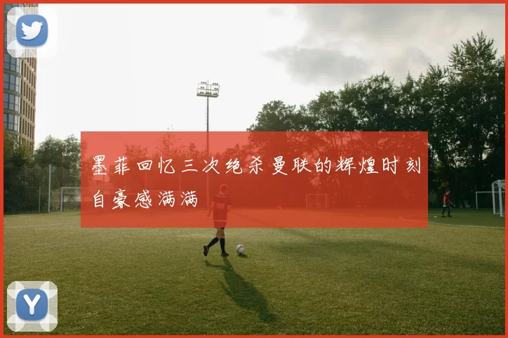 墨菲回忆三次绝杀曼联的辉煌时刻自豪感满满