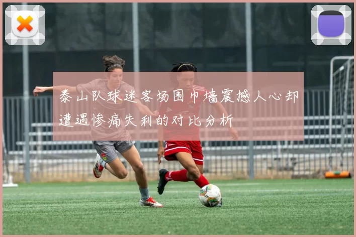 泰山队球迷客场围巾墙震撼人心却遭遇惨痛失利的对比分析
