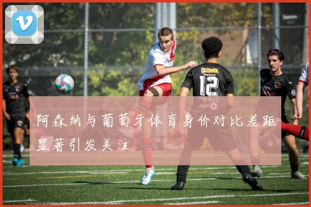 阿森纳与葡萄牙体育身价对比差距显著引发关注