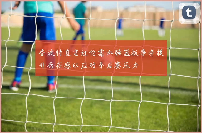 香波特直言杜伦需加强篮板争夺提升存在感以应对季后赛压力