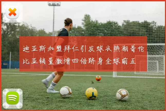 迪亚斯加盟拜仁引发球衣热潮哥伦比亚销量激增四倍跻身全球前五