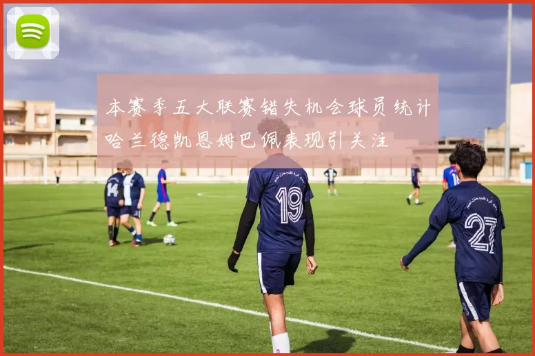 本赛季五大联赛错失机会球员统计哈兰德凯恩姆巴佩表现引关注
