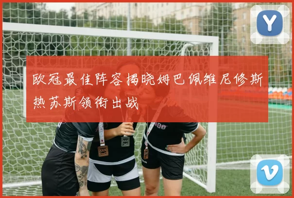 欧冠最佳阵容揭晓姆巴佩维尼修斯热苏斯领衔出战