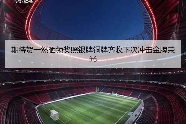 期待贺一然晒领奖照银牌铜牌齐收下次冲击金牌荣光